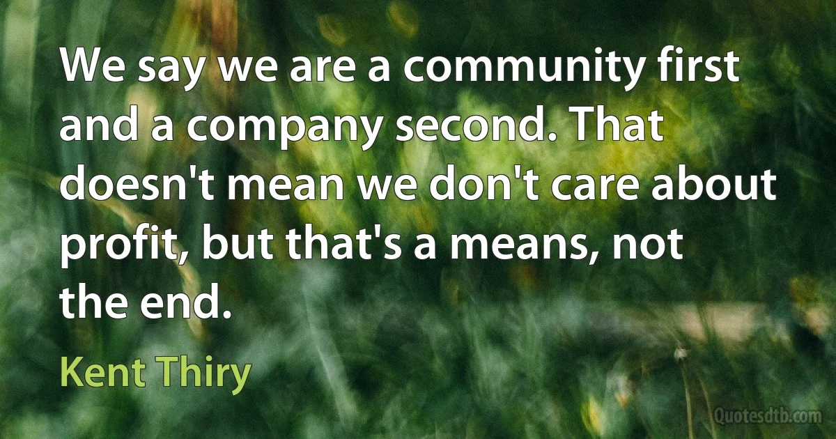 We say we are a community first and a company second. That doesn't mean we don't care about profit, but that's a means, not the end. (Kent Thiry)