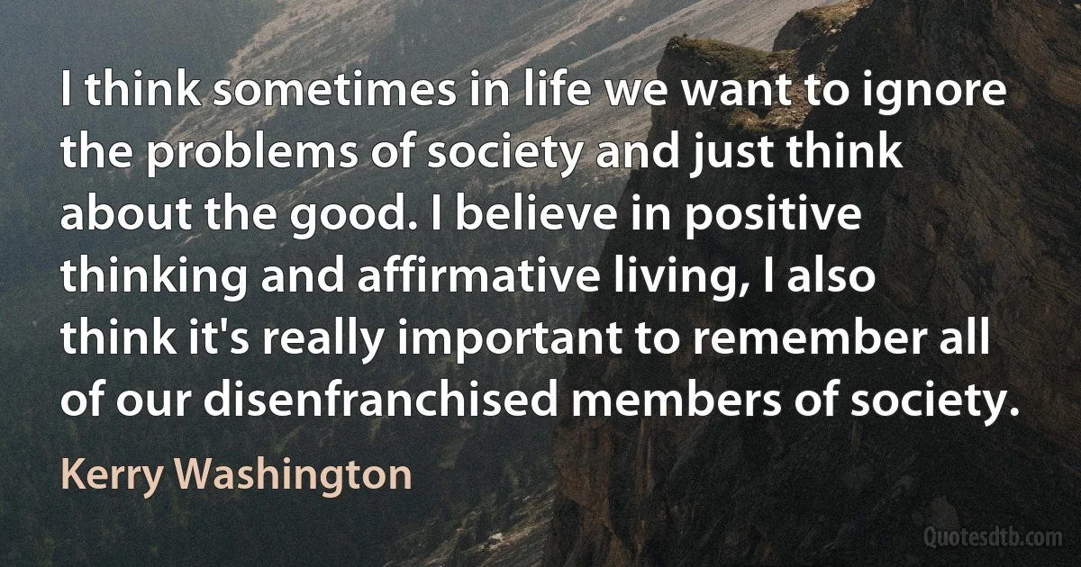 I think sometimes in life we want to ignore the problems of society and just think about the good. I believe in positive thinking and affirmative living, I also think it's really important to remember all of our disenfranchised members of society. (Kerry Washington)