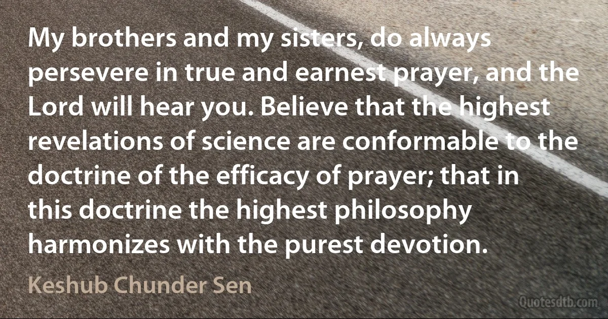 My brothers and my sisters, do always persevere in true and earnest prayer, and the Lord will hear you. Believe that the highest revelations of science are conformable to the doctrine of the efficacy of prayer; that in this doctrine the highest philosophy harmonizes with the purest devotion. (Keshub Chunder Sen)