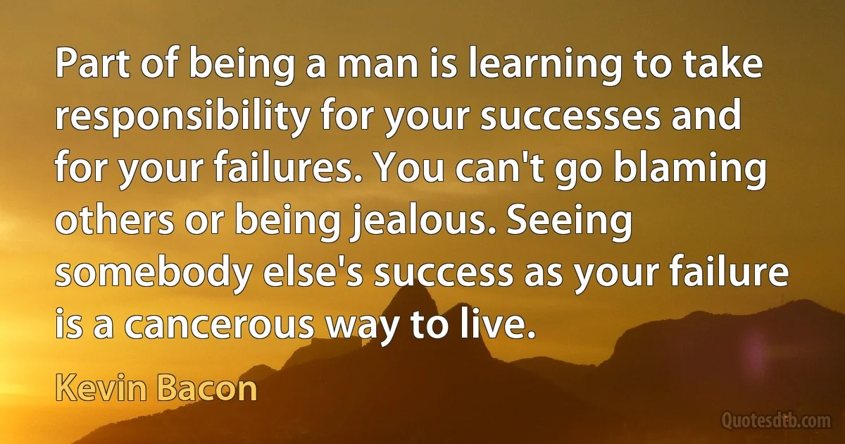 Part of being a man is learning to take responsibility for your successes and for your failures. You can't go blaming others or being jealous. Seeing somebody else's success as your failure is a cancerous way to live. (Kevin Bacon)