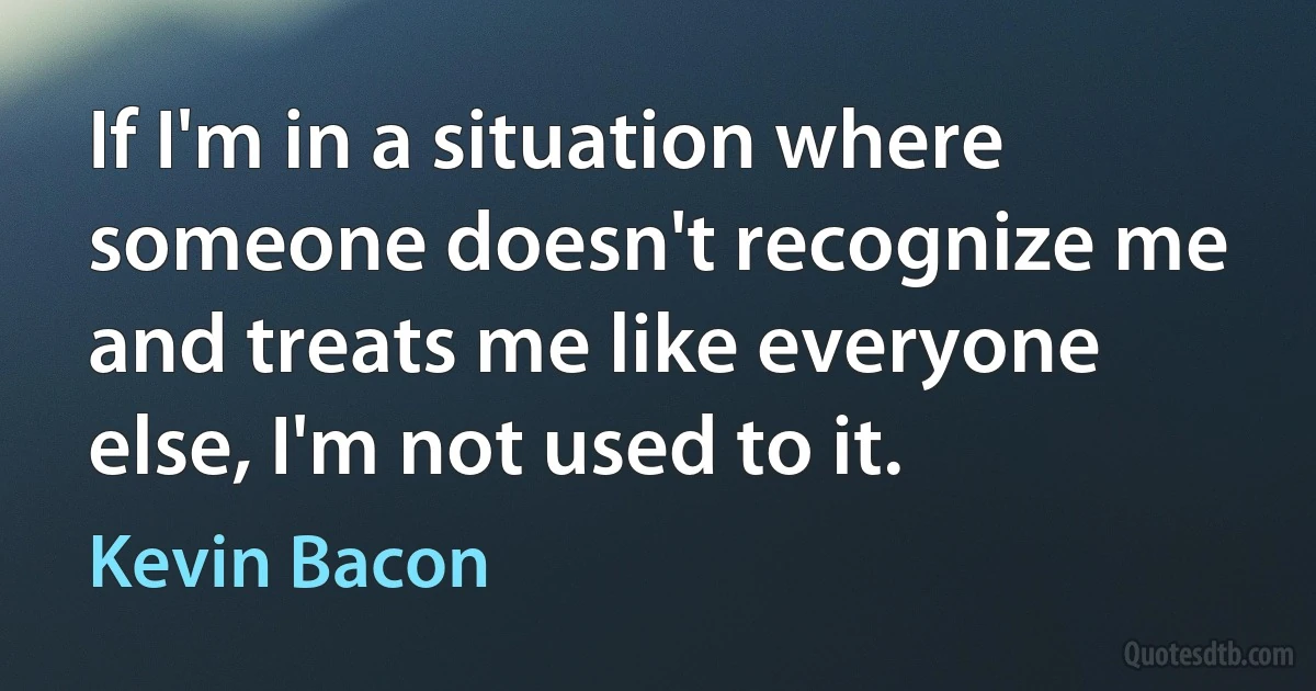 If I'm in a situation where someone doesn't recognize me and treats me like everyone else, I'm not used to it. (Kevin Bacon)