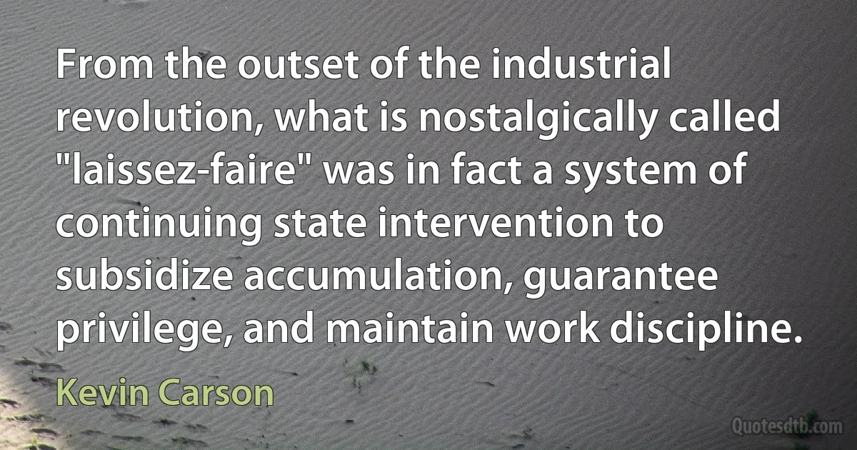 From the outset of the industrial revolution, what is nostalgically called "laissez-faire" was in fact a system of continuing state intervention to subsidize accumulation, guarantee privilege, and maintain work discipline. (Kevin Carson)