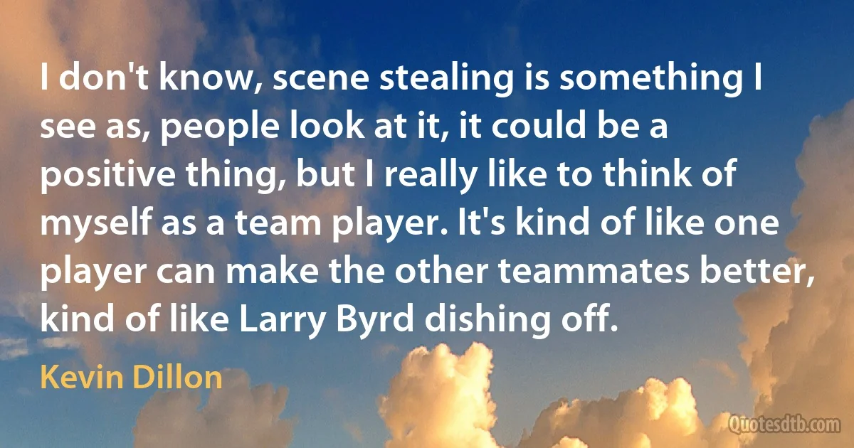 I don't know, scene stealing is something I see as, people look at it, it could be a positive thing, but I really like to think of myself as a team player. It's kind of like one player can make the other teammates better, kind of like Larry Byrd dishing off. (Kevin Dillon)