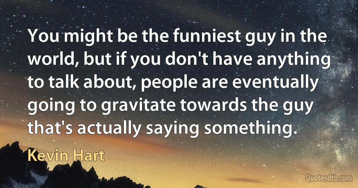 You might be the funniest guy in the world, but if you don't have anything to talk about, people are eventually going to gravitate towards the guy that's actually saying something. (Kevin Hart)