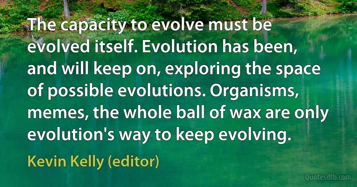 The capacity to evolve must be evolved itself. Evolution has been, and will keep on, exploring the space of possible evolutions. Organisms, memes, the whole ball of wax are only evolution's way to keep evolving. (Kevin Kelly (editor))