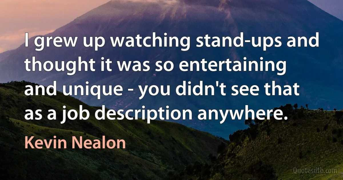 I grew up watching stand-ups and thought it was so entertaining and unique - you didn't see that as a job description anywhere. (Kevin Nealon)