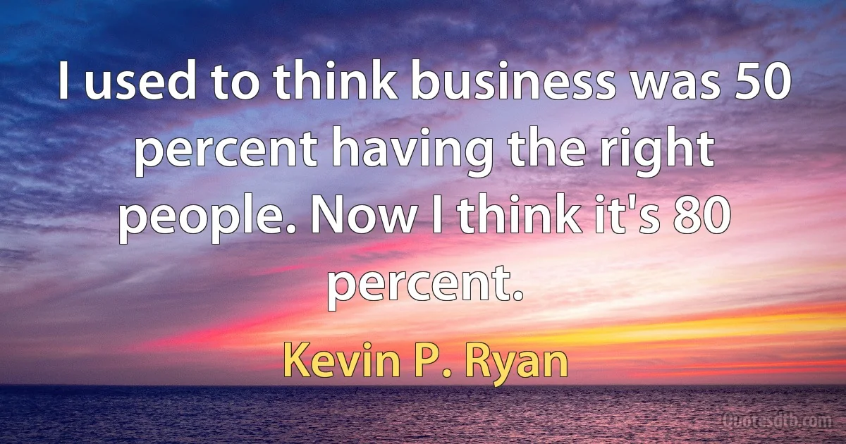 I used to think business was 50 percent having the right people. Now I think it's 80 percent. (Kevin P. Ryan)