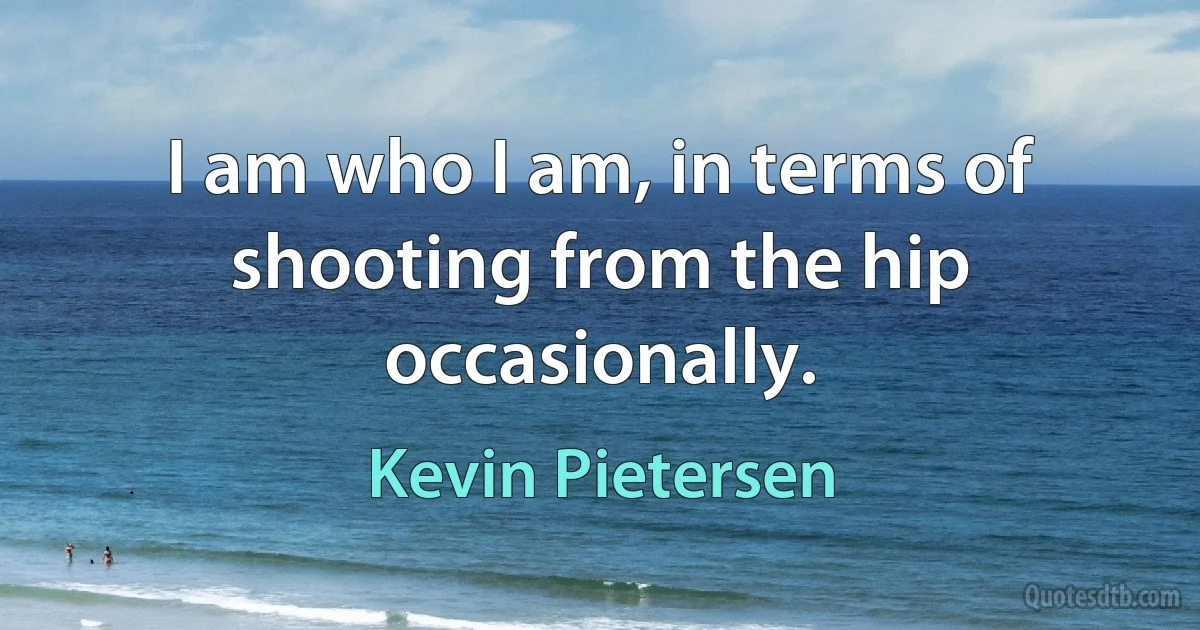 I am who I am, in terms of shooting from the hip occasionally. (Kevin Pietersen)