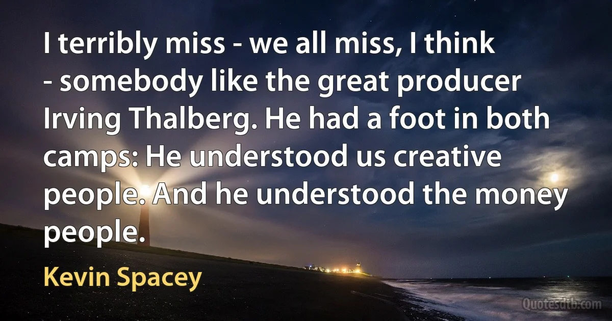 I terribly miss - we all miss, I think - somebody like the great producer Irving Thalberg. He had a foot in both camps: He understood us creative people. And he understood the money people. (Kevin Spacey)