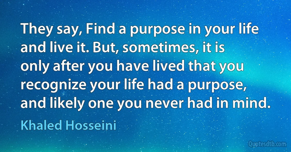 They say, Find a purpose in your life and live it. But, sometimes, it is only after you have lived that you recognize your life had a purpose, and likely one you never had in mind. (Khaled Hosseini)