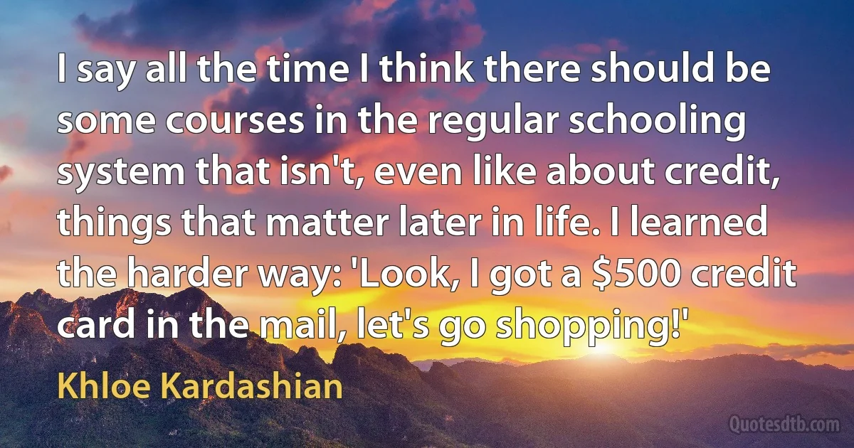 I say all the time I think there should be some courses in the regular schooling system that isn't, even like about credit, things that matter later in life. I learned the harder way: 'Look, I got a $500 credit card in the mail, let's go shopping!' (Khloe Kardashian)