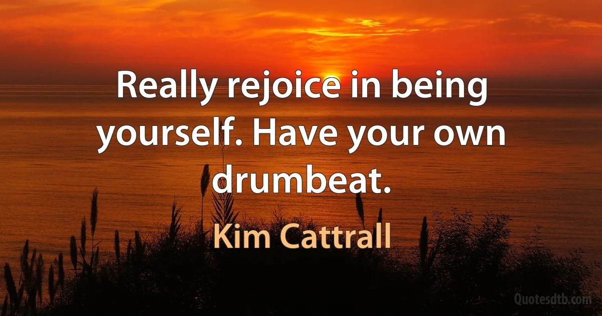 Really rejoice in being yourself. Have your own drumbeat. (Kim Cattrall)