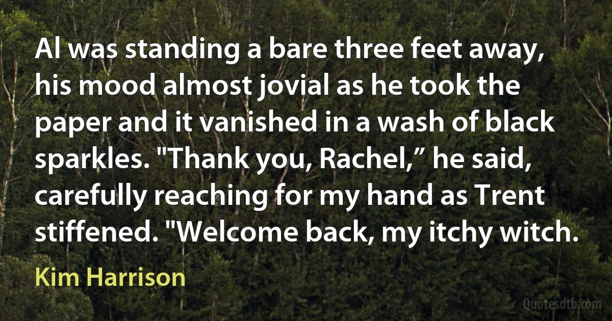 Al was standing a bare three feet away, his mood almost jovial as he took the paper and it vanished in a wash of black sparkles. "Thank you, Rachel,” he said, carefully reaching for my hand as Trent stiffened. "Welcome back, my itchy witch. (Kim Harrison)