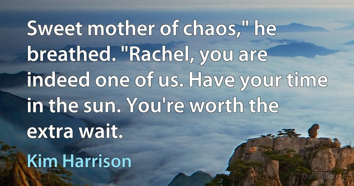 Sweet mother of chaos," he breathed. "Rachel, you are indeed one of us. Have your time in the sun. You're worth the extra wait. (Kim Harrison)