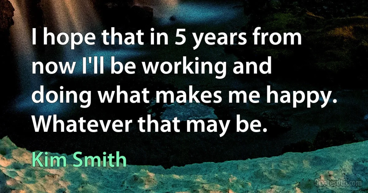 I hope that in 5 years from now I'll be working and doing what makes me happy. Whatever that may be. (Kim Smith)