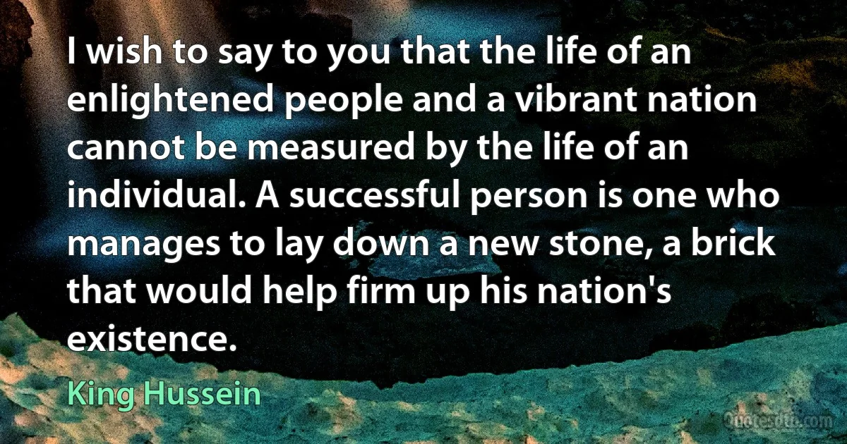 I wish to say to you that the life of an enlightened people and a vibrant nation cannot be measured by the life of an individual. A successful person is one who manages to lay down a new stone, a brick that would help firm up his nation's existence. (King Hussein)