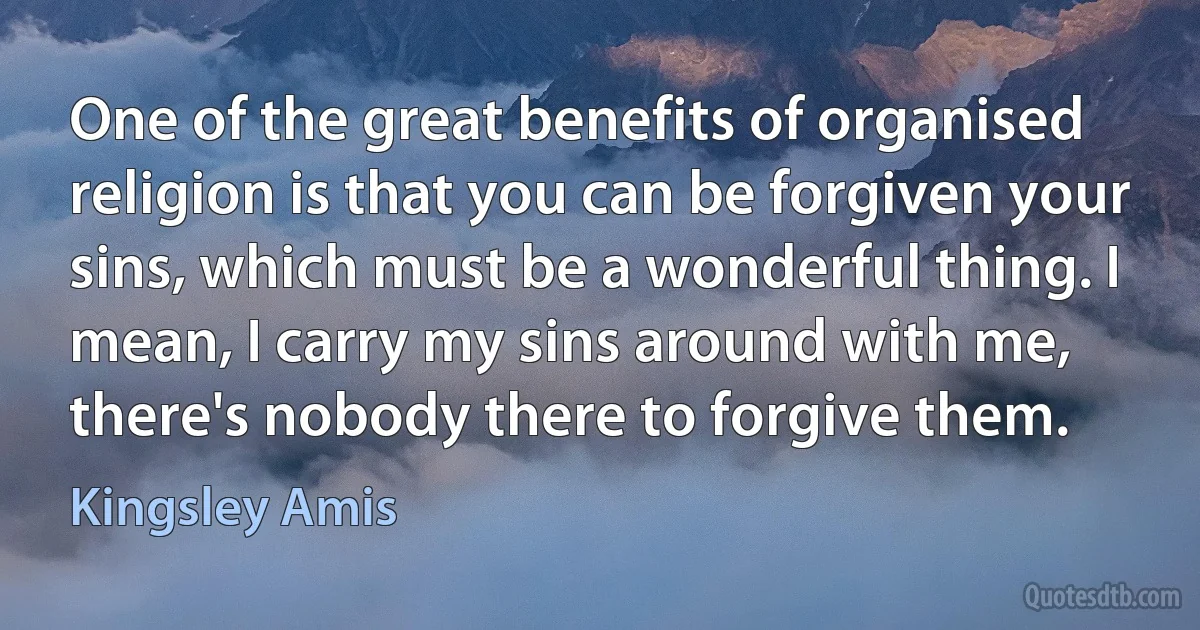 One of the great benefits of organised religion is that you can be forgiven your sins, which must be a wonderful thing. I mean, I carry my sins around with me, there's nobody there to forgive them. (Kingsley Amis)