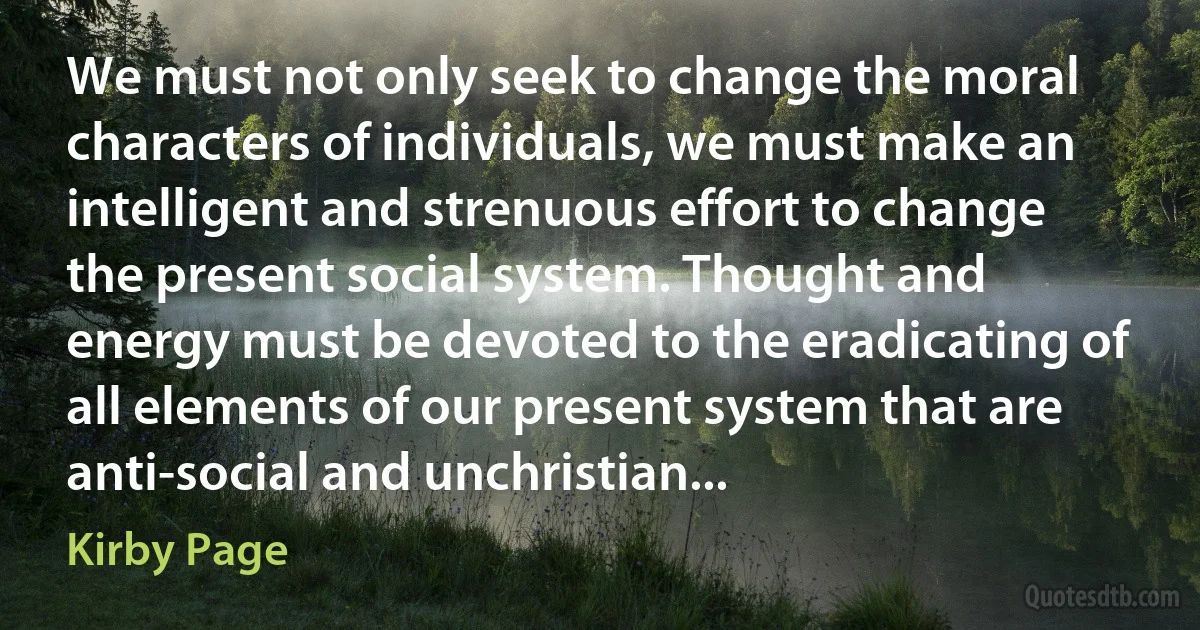 We must not only seek to change the moral characters of individuals, we must make an intelligent and strenuous effort to change the present social system. Thought and energy must be devoted to the eradicating of all elements of our present system that are anti-social and unchristian... (Kirby Page)