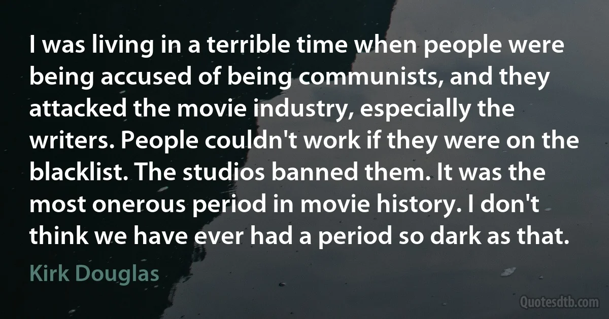 I was living in a terrible time when people were being accused of being communists, and they attacked the movie industry, especially the writers. People couldn't work if they were on the blacklist. The studios banned them. It was the most onerous period in movie history. I don't think we have ever had a period so dark as that. (Kirk Douglas)