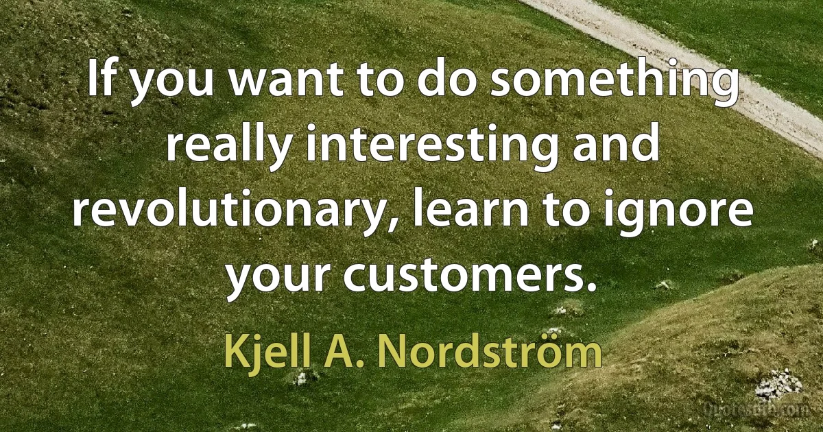 If you want to do something really interesting and revolutionary, learn to ignore your customers. (Kjell A. Nordström)