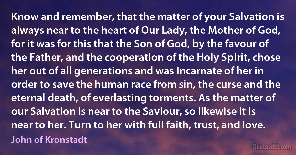 Know and remember, that the matter of your Salvation is always near to the heart of Our Lady, the Mother of God, for it was for this that the Son of God, by the favour of the Father, and the cooperation of the Holy Spirit, chose her out of all generations and was Incarnate of her in order to save the human race from sin, the curse and the eternal death, of everlasting torments. As the matter of our Salvation is near to the Saviour, so likewise it is near to her. Turn to her with full faith, trust, and love. (John of Kronstadt)