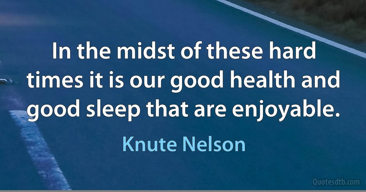 In the midst of these hard times it is our good health and good sleep that are enjoyable. (Knute Nelson)