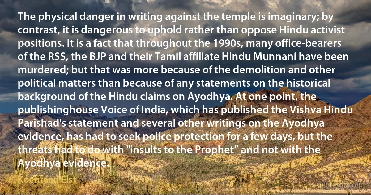 The physical danger in writing against the temple is imaginary; by contrast, it is dangerous to uphold rather than oppose Hindu activist positions. It is a fact that throughout the 1990s, many office-bearers of the RSS, the BJP and their Tamil affiliate Hindu Munnani have been murdered; but that was more because of the demolition and other political matters than because of any statements on the historical background of the Hindu claims on Ayodhya. At one point, the publishinghouse Voice of India, which has published the Vishva Hindu Parishad's statement and several other writings on the Ayodhya evidence, has had to seek police protection for a few days, but the threats had to do with "insults to the Prophet” and not with the Ayodhya evidence. (Koenraad Elst)