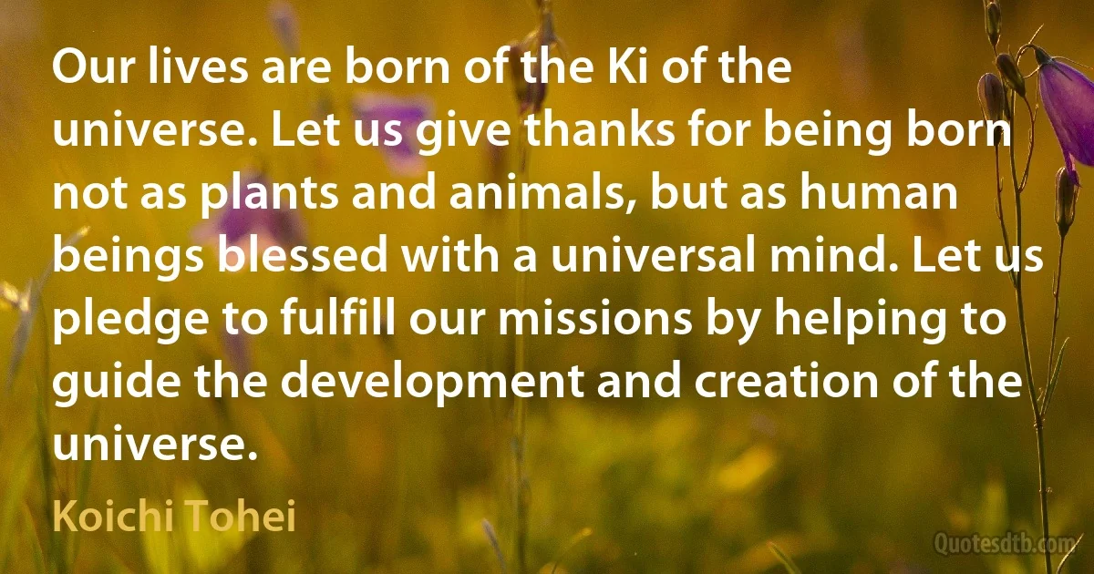 Our lives are born of the Ki of the universe. Let us give thanks for being born not as plants and animals, but as human beings blessed with a universal mind. Let us pledge to fulfill our missions by helping to guide the development and creation of the universe. (Koichi Tohei)