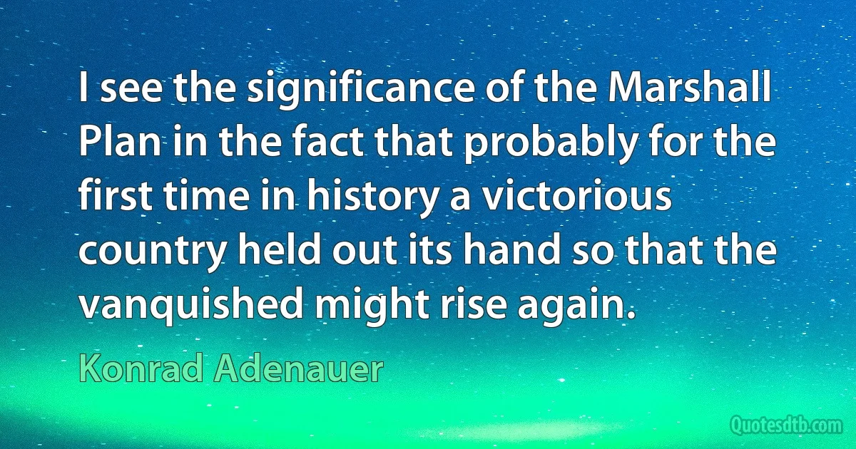 I see the significance of the Marshall Plan in the fact that probably for the first time in history a victorious country held out its hand so that the vanquished might rise again. (Konrad Adenauer)