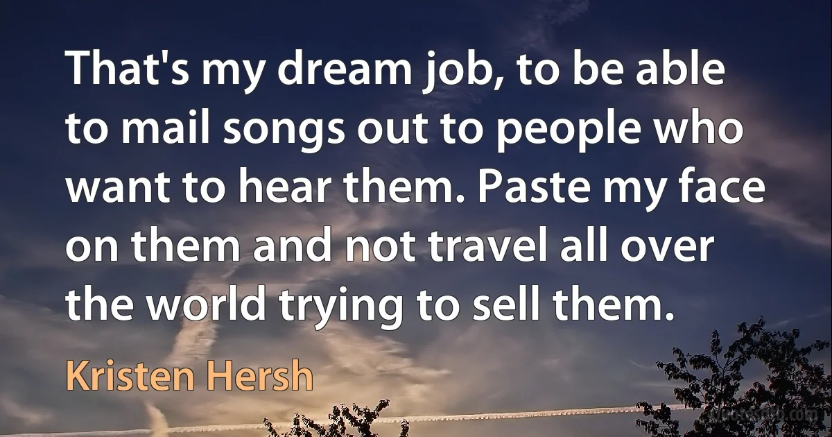 That's my dream job, to be able to mail songs out to people who want to hear them. Paste my face on them and not travel all over the world trying to sell them. (Kristen Hersh)