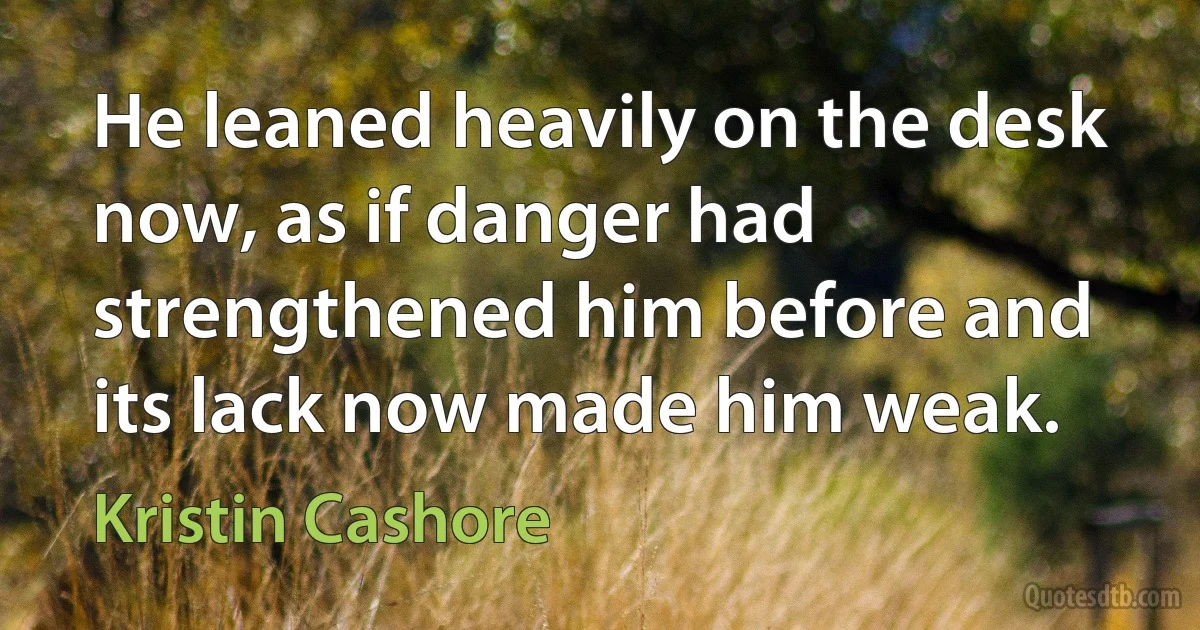 He leaned heavily on the desk now, as if danger had strengthened him before and its lack now made him weak. (Kristin Cashore)