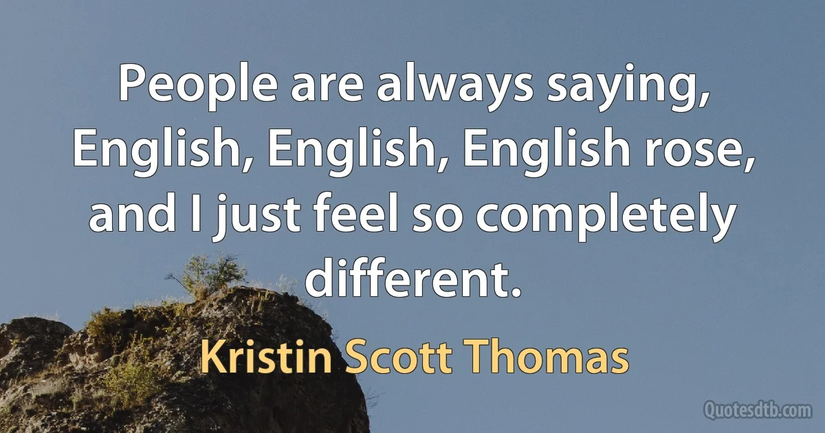 People are always saying, English, English, English rose, and I just feel so completely different. (Kristin Scott Thomas)