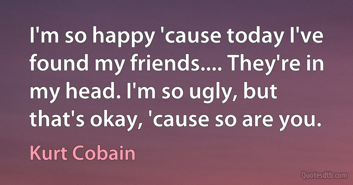 I'm so happy 'cause today I've found my friends.... They're in my head. I'm so ugly, but that's okay, 'cause so are you. (Kurt Cobain)