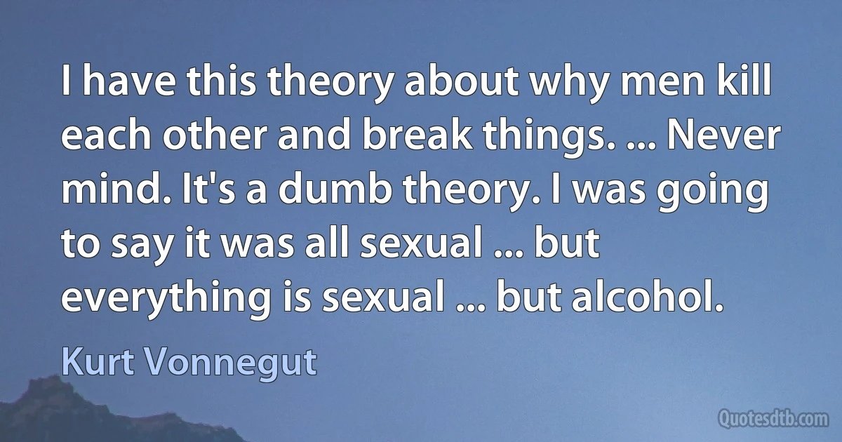 I have this theory about why men kill each other and break things. ... Never mind. It's a dumb theory. I was going to say it was all sexual ... but everything is sexual ... but alcohol. (Kurt Vonnegut)