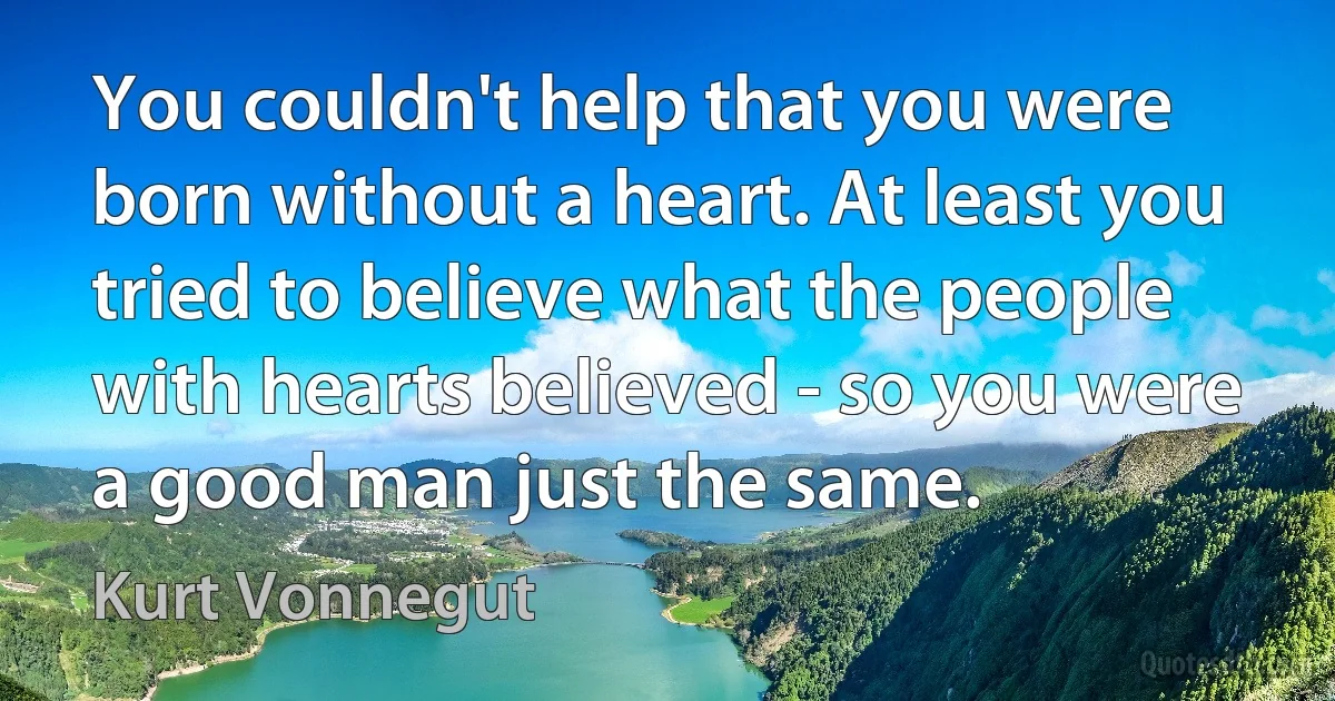 You couldn't help that you were born without a heart. At least you tried to believe what the people with hearts believed - so you were a good man just the same. (Kurt Vonnegut)