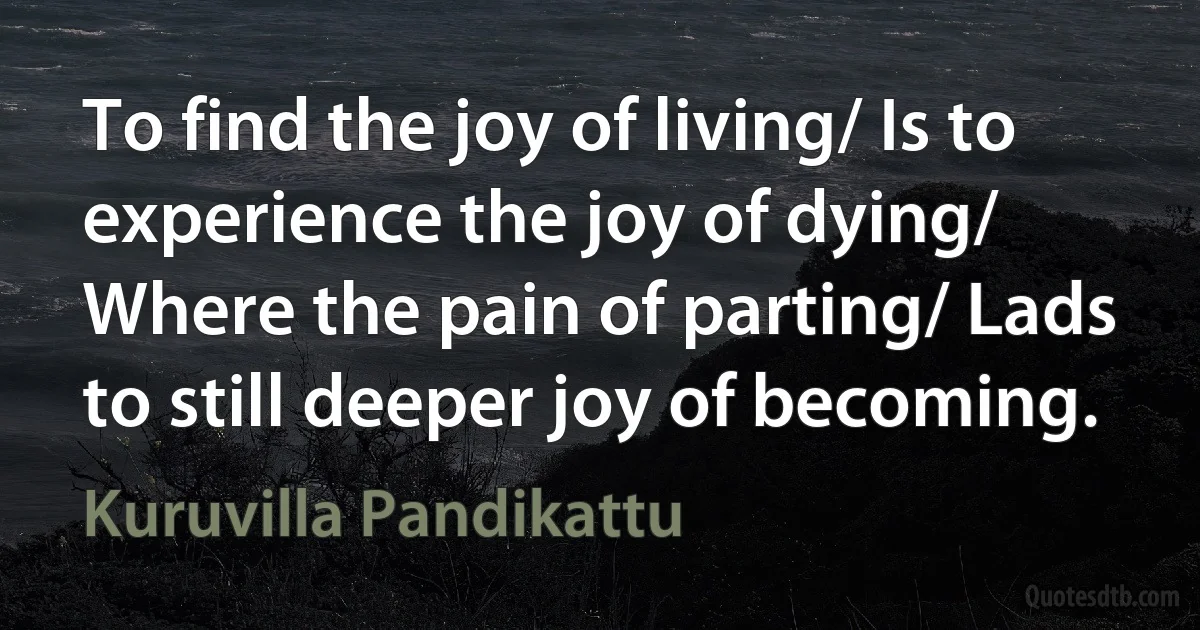 To find the joy of living/ Is to experience the joy of dying/ Where the pain of parting/ Lads to still deeper joy of becoming. (Kuruvilla Pandikattu)