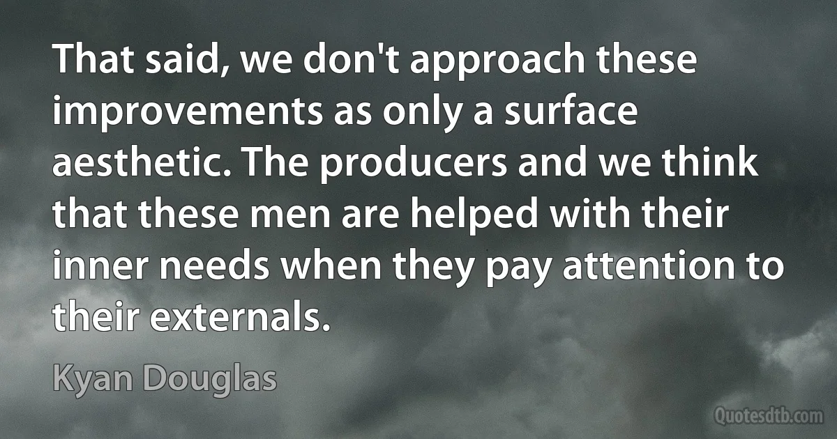 That said, we don't approach these improvements as only a surface aesthetic. The producers and we think that these men are helped with their inner needs when they pay attention to their externals. (Kyan Douglas)