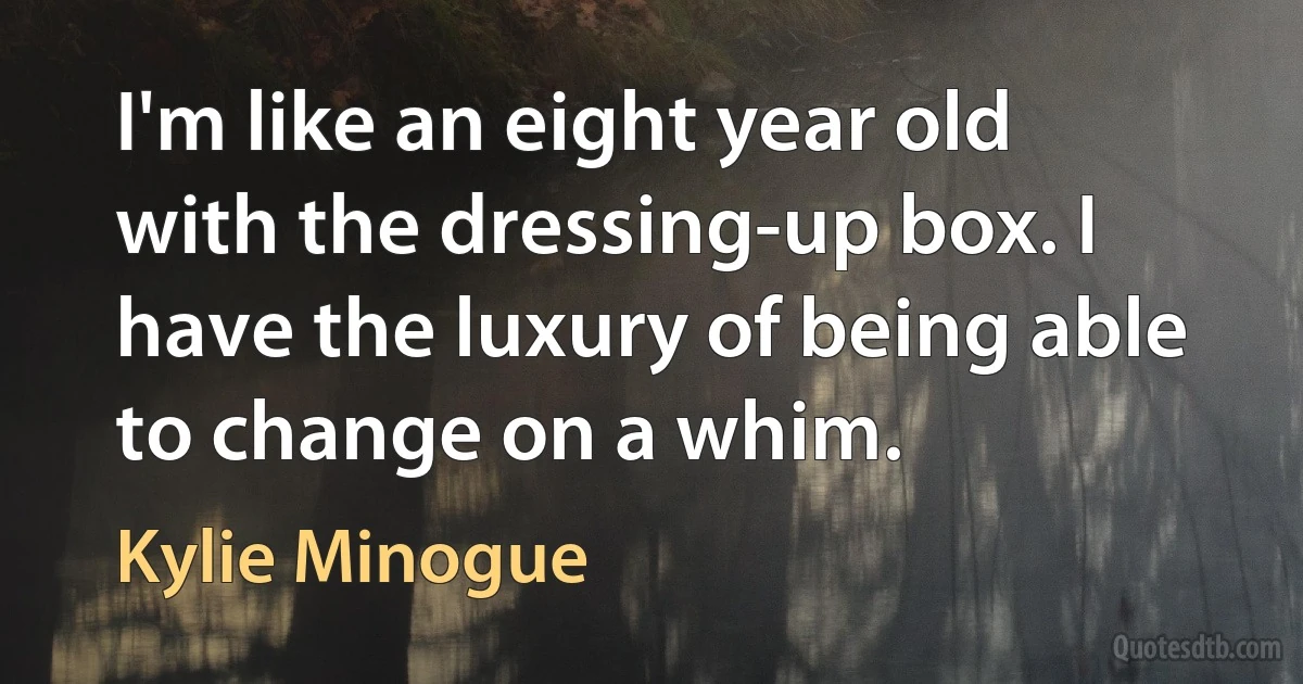 I'm like an eight year old with the dressing-up box. I have the luxury of being able to change on a whim. (Kylie Minogue)