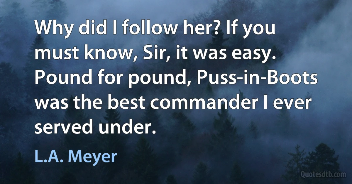 Why did I follow her? If you must know, Sir, it was easy. Pound for pound, Puss-in-Boots was the best commander I ever served under. (L.A. Meyer)