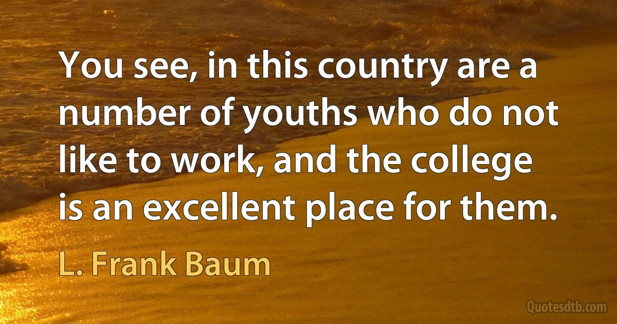 You see, in this country are a number of youths who do not like to work, and the college is an excellent place for them. (L. Frank Baum)