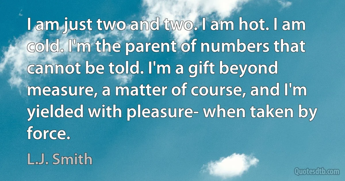 I am just two and two. I am hot. I am cold. I'm the parent of numbers that cannot be told. I'm a gift beyond measure, a matter of course, and I'm yielded with pleasure- when taken by force. (L.J. Smith)