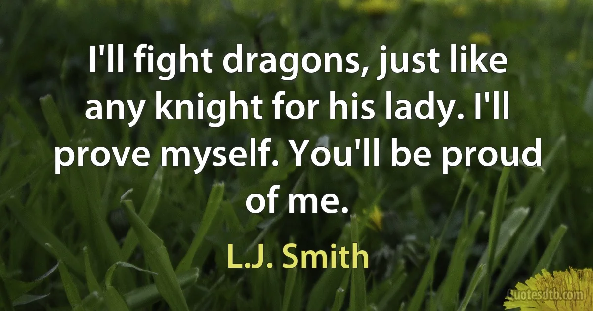 I'll fight dragons, just like any knight for his lady. I'll prove myself. You'll be proud of me. (L.J. Smith)