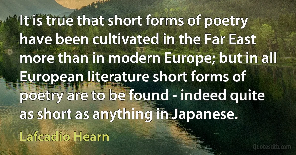 It is true that short forms of poetry have been cultivated in the Far East more than in modern Europe; but in all European literature short forms of poetry are to be found - indeed quite as short as anything in Japanese. (Lafcadio Hearn)