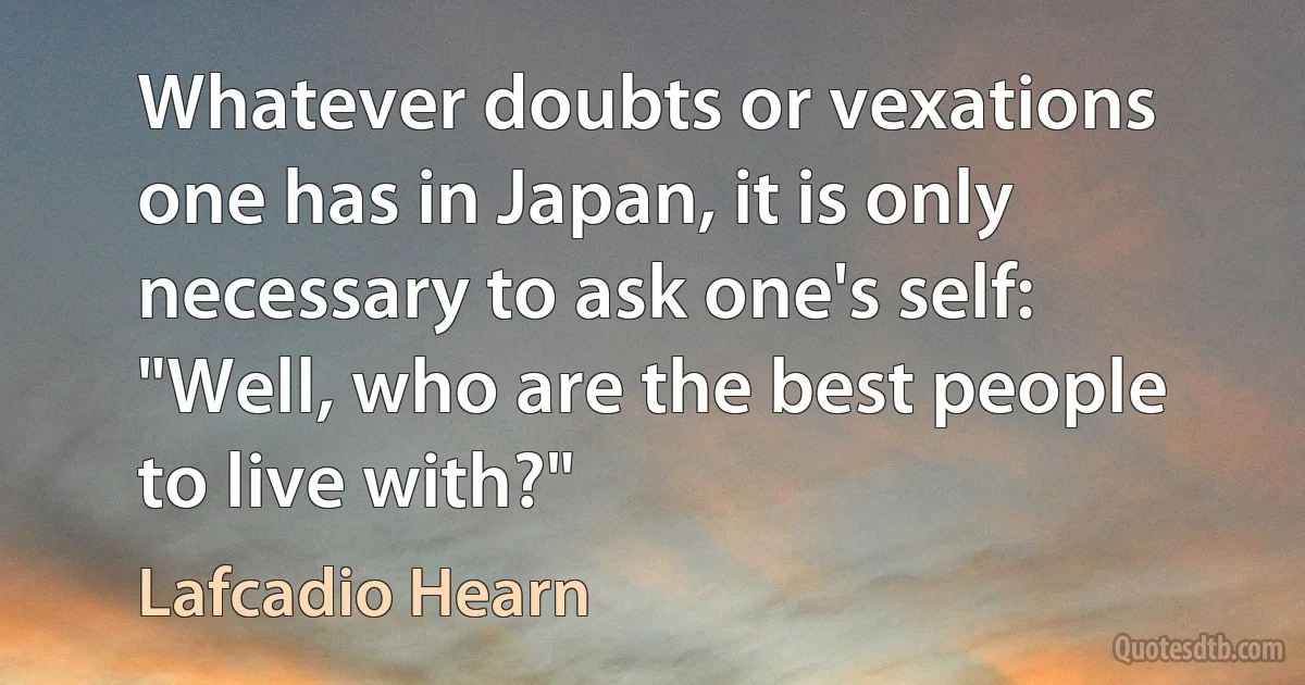 Whatever doubts or vexations one has in Japan, it is only necessary to ask one's self: "Well, who are the best people to live with?" (Lafcadio Hearn)