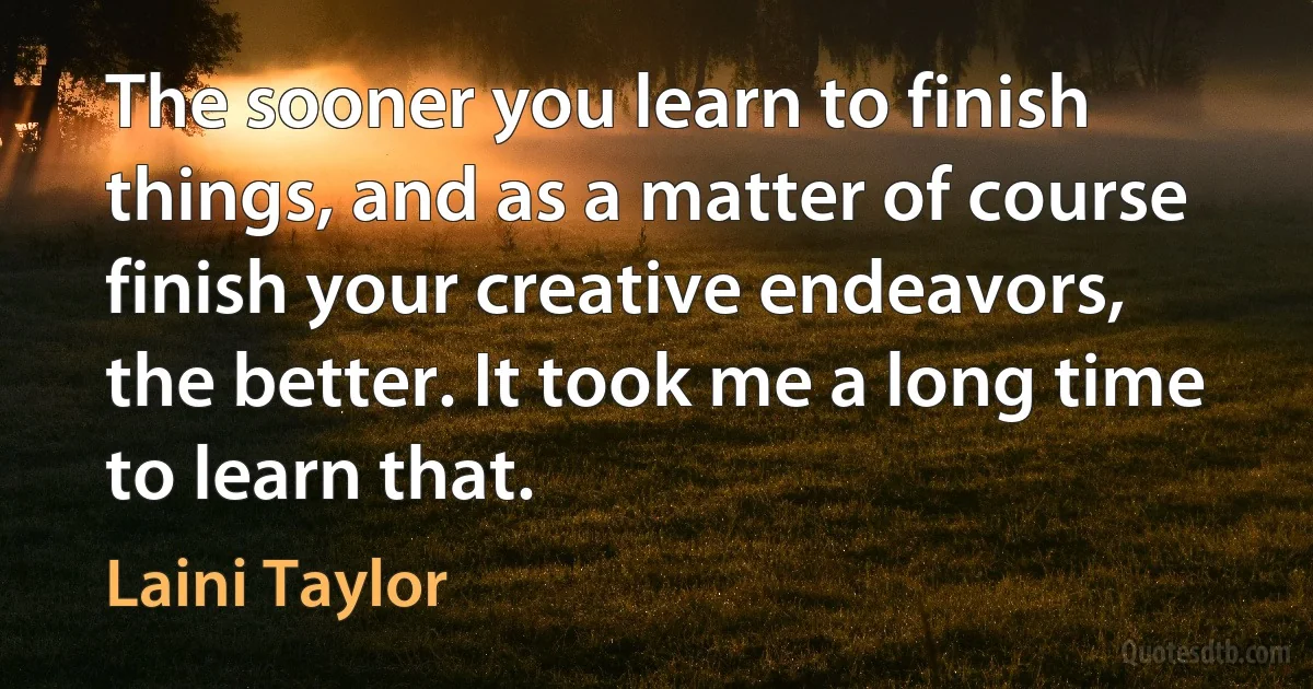 The sooner you learn to finish things, and as a matter of course finish your creative endeavors, the better. It took me a long time to learn that. (Laini Taylor)