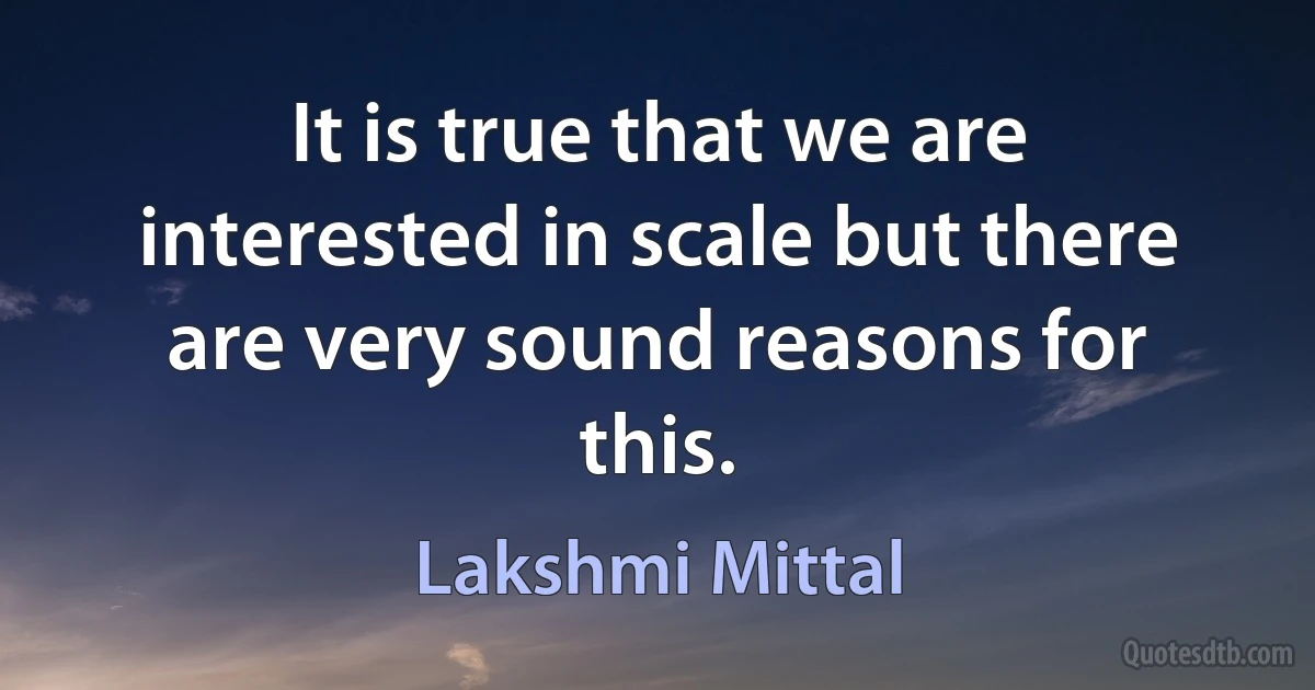 It is true that we are interested in scale but there are very sound reasons for this. (Lakshmi Mittal)