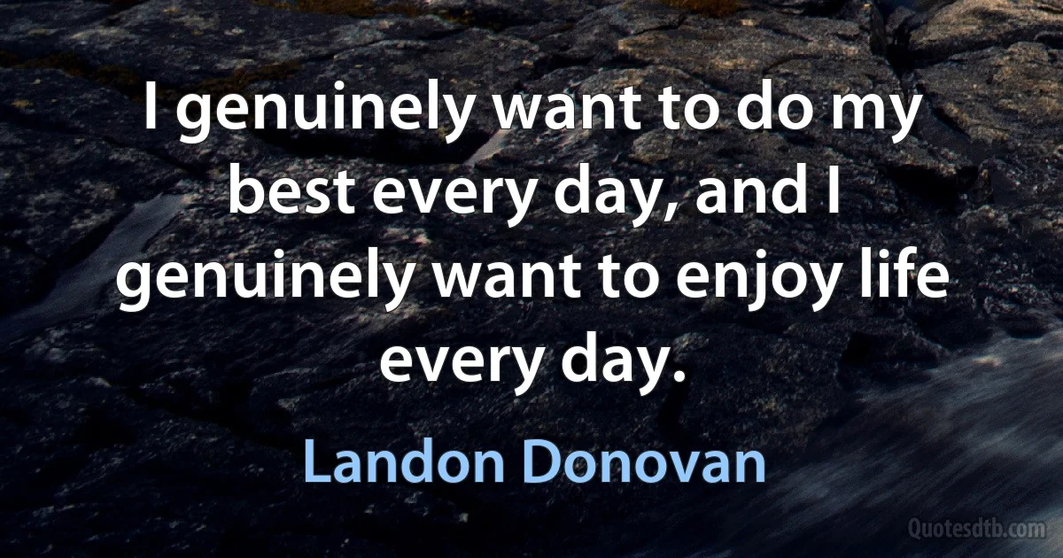 I genuinely want to do my best every day, and I genuinely want to enjoy life every day. (Landon Donovan)