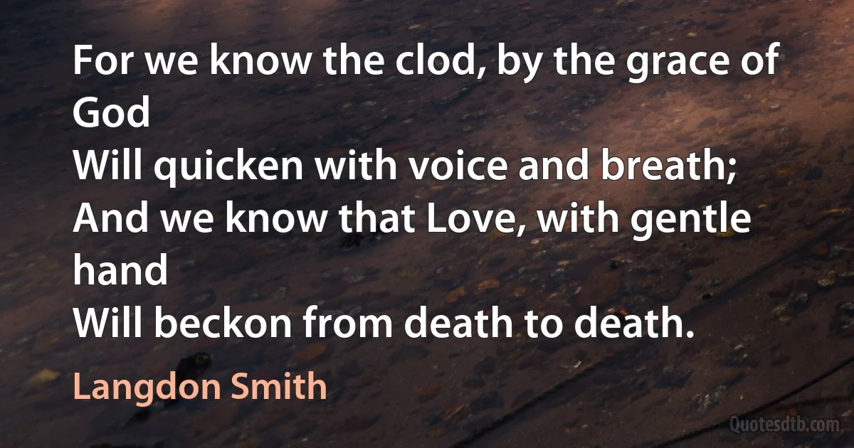 For we know the clod, by the grace of God
Will quicken with voice and breath;
And we know that Love, with gentle hand
Will beckon from death to death. (Langdon Smith)