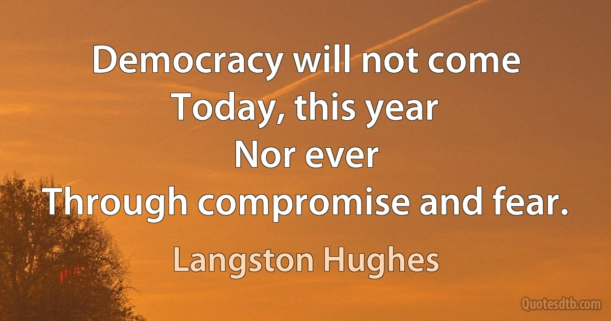 Democracy will not come
Today, this year
Nor ever
Through compromise and fear. (Langston Hughes)