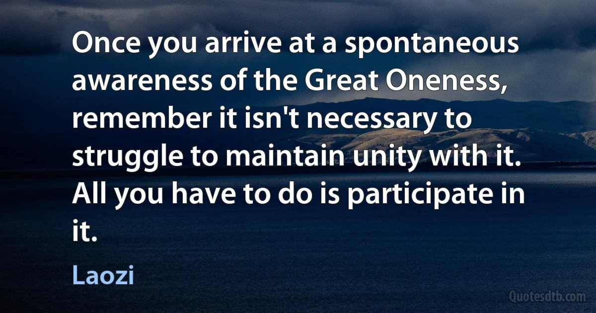 Once you arrive at a spontaneous awareness of the Great Oneness, remember it isn't necessary to struggle to maintain unity with it. All you have to do is participate in it. (Laozi)